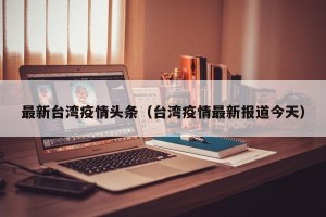 最新台湾疫情头条（台湾疫情最新报道今天）