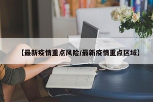 【最新疫情重点风险/最新疫情重点区域】