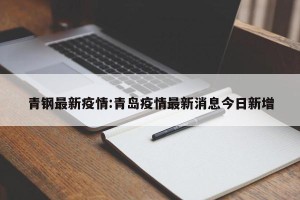 青钢最新疫情:青岛疫情最新消息今日新增
