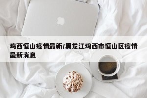 鸡西恒山疫情最新/黑龙江鸡西市恒山区疫情最新消息