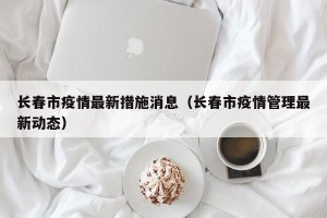 长春市疫情最新措施消息（长春市疫情管理最新动态）