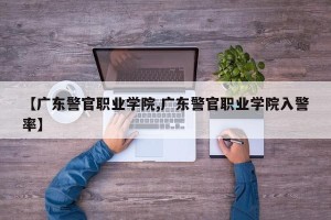 【广东警官职业学院,广东警官职业学院入警率】