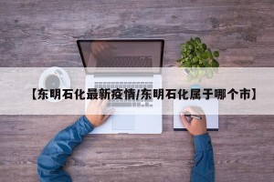 【东明石化最新疫情/东明石化属于哪个市】