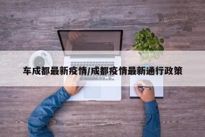 车成都最新疫情/成都疫情最新通行政策