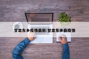 甘肃东乡疫情最新:甘肃东乡县疫情