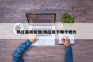 杨庄最新疫情/杨庄属于哪个地方