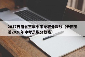 2017云南省玉溪中考录取分数线（云南玉溪2020年中考录取分数线）
