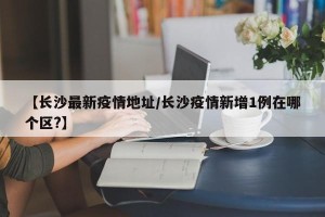 【长沙最新疫情地址/长沙疫情新增1例在哪个区?】