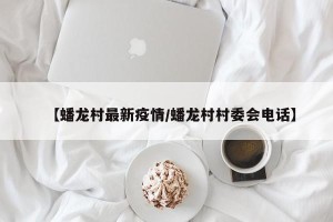 【蟠龙村最新疫情/蟠龙村村委会电话】