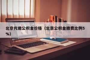 北京代缴公积金价格（北京公积金缴费比例5%）