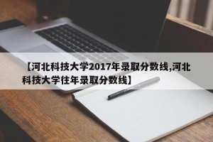 【河北科技大学2017年录取分数线,河北科技大学往年录取分数线】