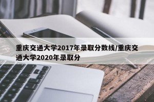 重庆交通大学2017年录取分数线/重庆交通大学2020年录取分