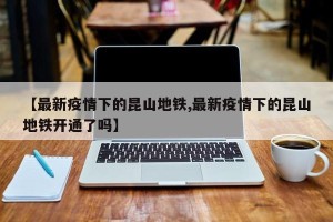 【最新疫情下的昆山地铁,最新疫情下的昆山地铁开通了吗】