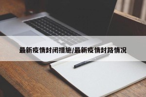 最新疫情封闭措施/最新疫情封路情况