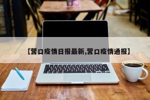 【营口疫情日报最新,营口疫情通报】