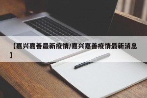【嘉兴嘉善最新疫情/嘉兴嘉善疫情最新消息】