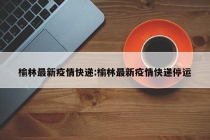 榆林最新疫情快递:榆林最新疫情快递停运
