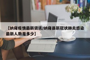 【纳雍疫情最新资讯/纳雍县新冠状肺炎感染最新人数是多少】