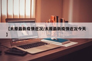 【太原最新疫情近况/太原最新疫情近况今天】