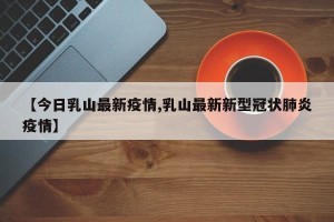 【今日乳山最新疫情,乳山最新新型冠状肺炎疫情】