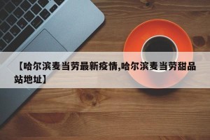 【哈尔滨麦当劳最新疫情,哈尔滨麦当劳甜品站地址】