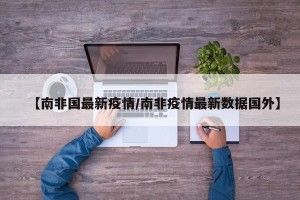 【南非国最新疫情/南非疫情最新数据国外】