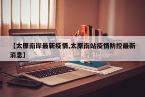 【太原南岸最新疫情,太原南站疫情防控最新消息】