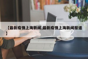 【最新疫情上海新闻,最新疫情上海新闻报道】