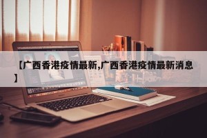 【广西香港疫情最新,广西香港疫情最新消息】