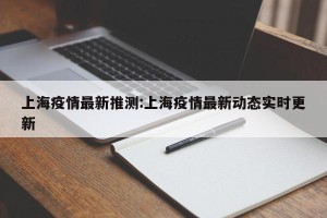 上海疫情最新推测:上海疫情最新动态实时更新