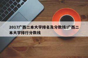 2017广西二本大学排名及分数线:广西二本大学排行分数线