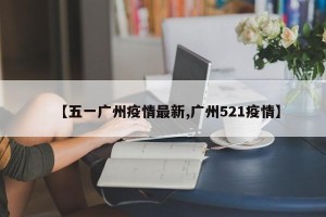 【五一广州疫情最新,广州521疫情】