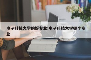 电子科技大学的好专业:电子科技大学哪个专业