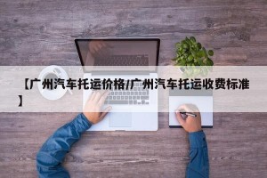 【广州汽车托运价格/广州汽车托运收费标准】