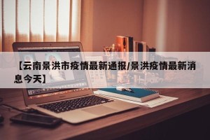 【云南景洪市疫情最新通报/景洪疫情最新消息今天】