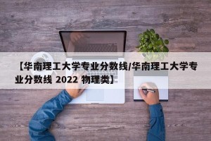 【华南理工大学专业分数线/华南理工大学专业分数线 2022 物理类】
