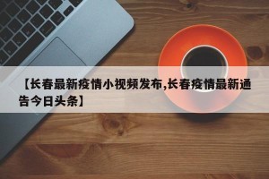 【长春最新疫情小视频发布,长春疫情最新通告今日头条】
