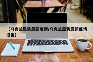 【乌克兰局势最新疫情/乌克兰局势最新疫情报告】