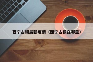 西宁古镇最新疫情（西宁古镇在哪里）