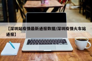 【深圳站疫情最新通报数据/深圳疫情火车站通报】