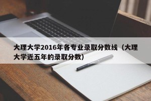大理大学2016年各专业录取分数线（大理大学近五年的录取分数）