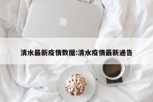 清水最新疫情数据:清水疫情最新通告