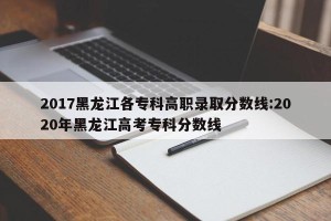 2017黑龙江各专科高职录取分数线:2020年黑龙江高考专科分数线