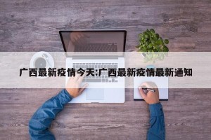 广西最新疫情今天:广西最新疫情最新通知