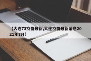 【大连73疫情最新,大连疫情最新消息2021年7月】