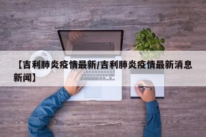 【吉利肺炎疫情最新/吉利肺炎疫情最新消息新闻】