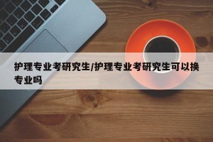 护理专业考研究生/护理专业考研究生可以换专业吗