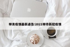 柳青疫情最新通告:2021柳市新冠疫情
