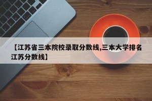 【江苏省三本院校录取分数线,三本大学排名江苏分数线】