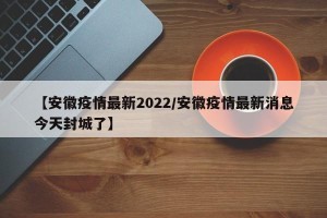 【安徽疫情最新2022/安徽疫情最新消息今天封城了】